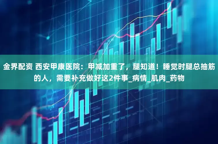 金界配资 西安甲康医院：甲减加重了，腿知道！睡觉时腿总抽筋的人，需要补充做好这2件事_病情_肌肉_药物