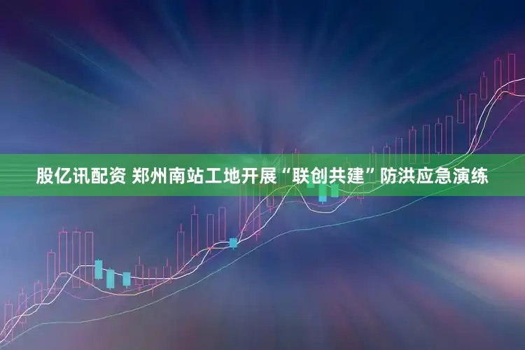 股亿讯配资 郑州南站工地开展“联创共建”防洪应急演练