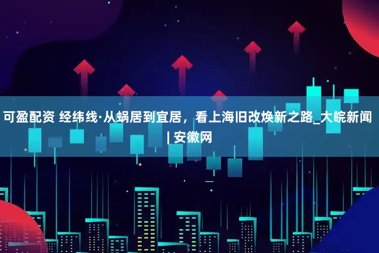 可盈配资 经纬线·从蜗居到宜居，看上海旧改焕新之路_大皖新闻 | 安徽网