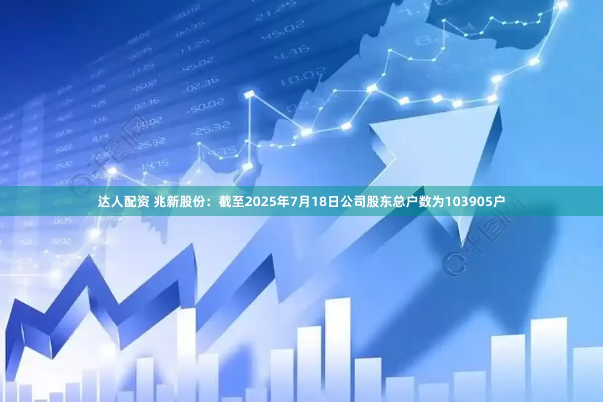 达人配资 兆新股份：截至2025年7月18日公司股东总户数为103905户