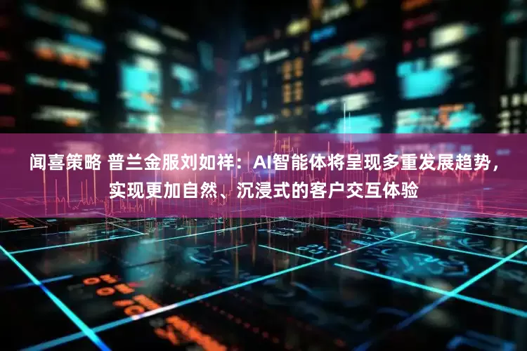 闻喜策略 普兰金服刘如祥：AI智能体将呈现多重发展趋势，实现更加自然、沉浸式的客户交互体验