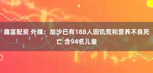 趣富配资 外媒：加沙已有188人因饥荒和营养不良死亡 含94名儿童