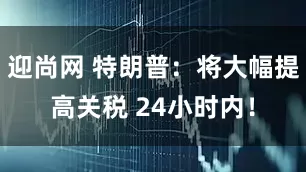 迎尚网 特朗普：将大幅提高关税 24小时内！