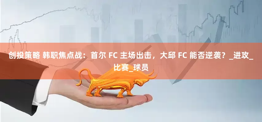 创投策略 韩职焦点战：首尔 FC 主场出击，大邱 FC 能否逆袭？_进攻_比赛_球员