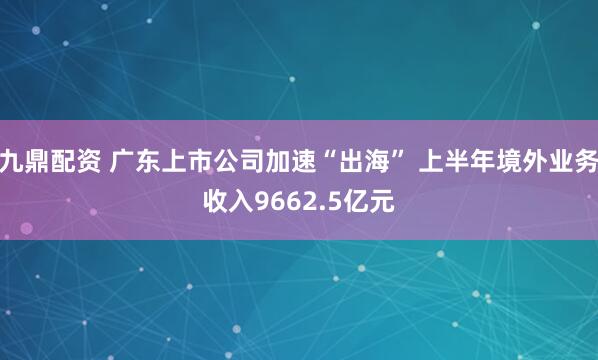 九鼎配资 广东上市公司加速“出海” 上半年境外业务收入9662.5亿元