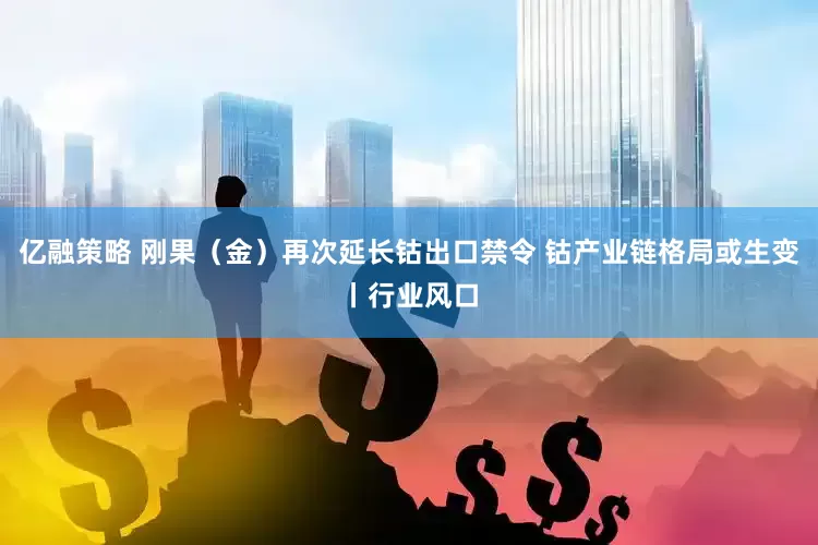亿融策略 刚果（金）再次延长钴出口禁令 钴产业链格局或生变丨行业风口