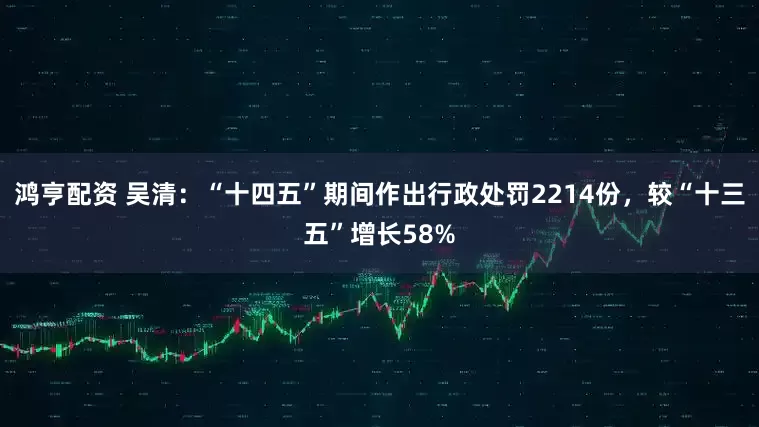 鸿亨配资 吴清：“十四五”期间作出行政处罚2214份，较“十三五”增长58%