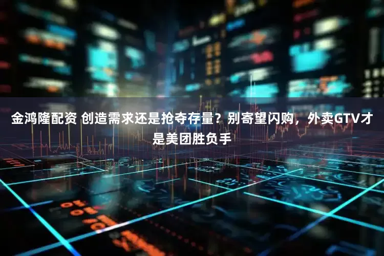 金鸿隆配资 创造需求还是抢夺存量？别寄望闪购，外卖GTV才是美团胜负手