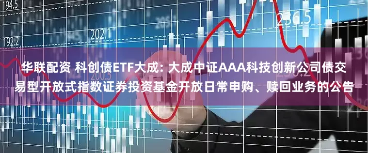 华联配资 科创债ETF大成: 大成中证AAA科技创新公司债交易型开放式指数证券投资基金开放日常申购、赎回业务的公告