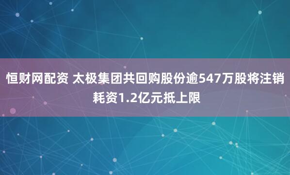 恒财网配资 太极集团共回购股份逾547万股将注销 耗资1.2亿元抵上限