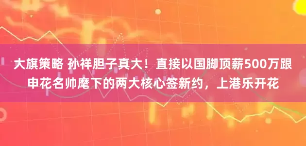 大旗策略 孙祥胆子真大！直接以国脚顶薪500万跟申花名帅麾下的两大核心签新约，上港乐开花