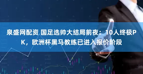 泉盛网配资 国足选帅大结局前夜：10人终极PK，欧洲杯黑马教练已进入报价阶段