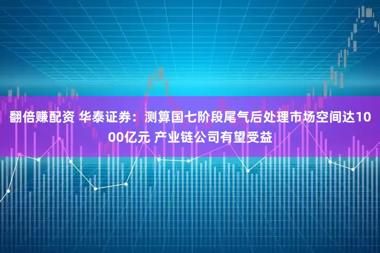 翻倍赚配资 华泰证券：测算国七阶段尾气后处理市场空间达1000亿元 产业链公司有望受益