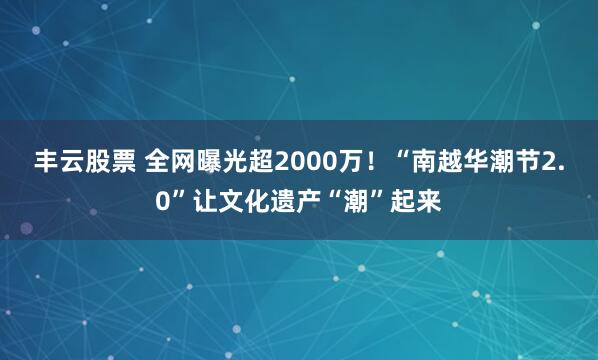 丰云股票 全网曝光超2000万！“南越华潮节2.0”让文化遗产“潮”起来