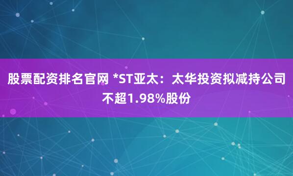 股票配资排名官网 *ST亚太：太华投资拟减持公司不超1.98%股份