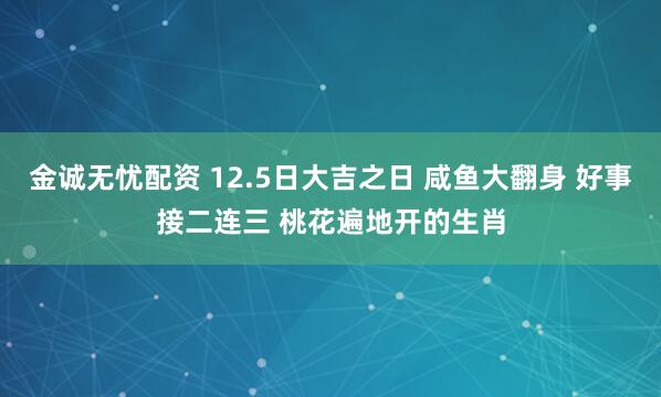 金诚无忧配资 12.5日大吉之日 咸鱼大翻身 好事接二连三 桃花遍地开的生肖