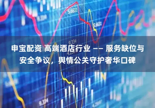 申宝配资 高端酒店行业 —— 服务缺位与安全争议，舆情公关守护奢华口碑