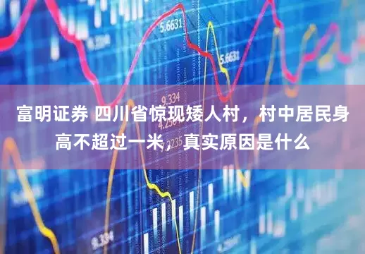 富明证券 四川省惊现矮人村，村中居民身高不超过一米，真实原因是什么