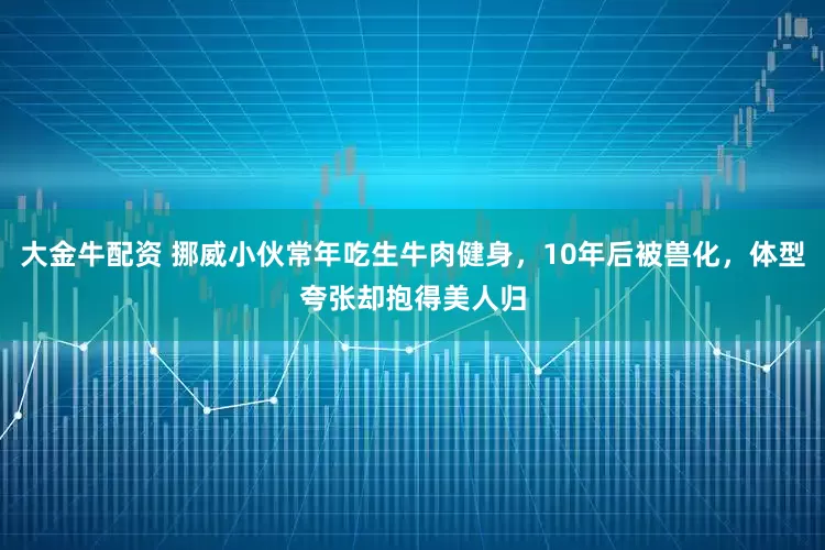 大金牛配资 挪威小伙常年吃生牛肉健身，10年后被兽化，体型夸张却抱得美人归