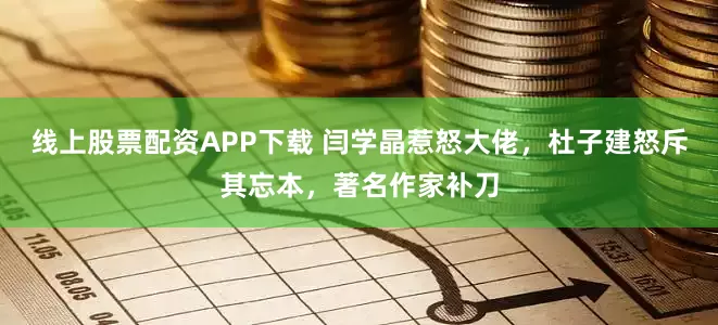 线上股票配资APP下载 闫学晶惹怒大佬，杜子建怒斥其忘本，著名作家补刀