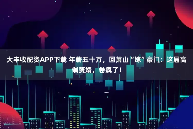 大丰收配资APP下载 年薪五十万，回萧山“嫁”豪门：这届高端赘婿，卷疯了！