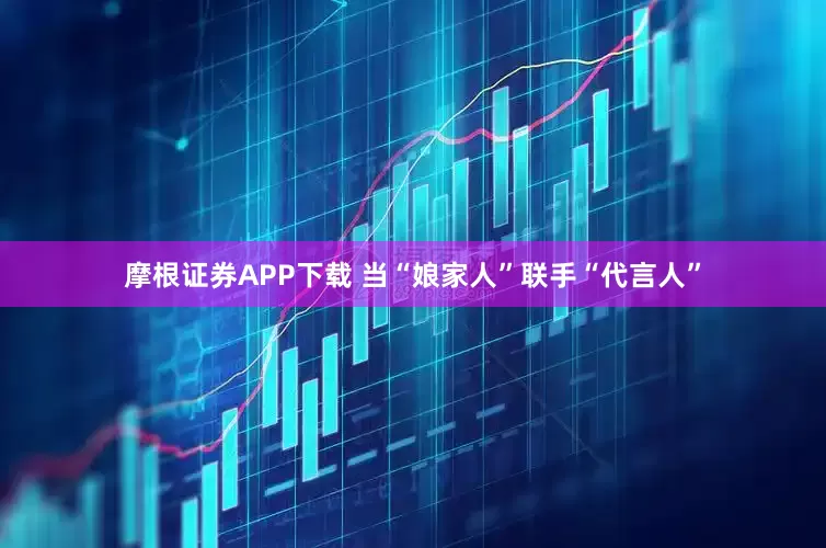 摩根证券APP下载 当“娘家人”联手“代言人”