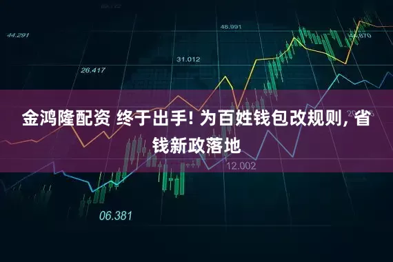 金鸿隆配资 终于出手! 为百姓钱包改规则, 省钱新政落地
