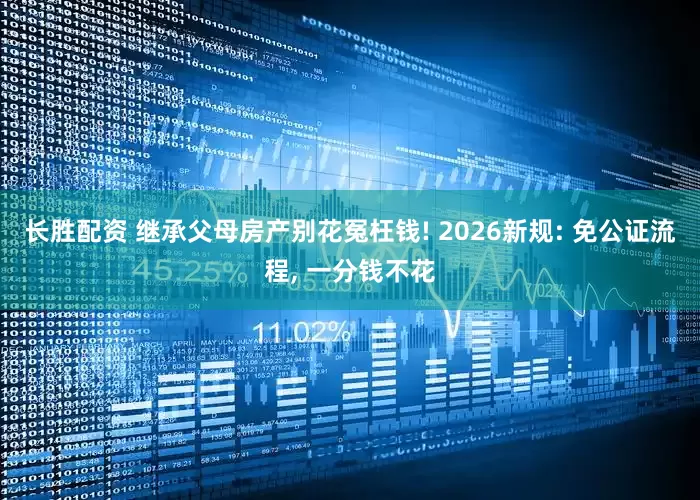 长胜配资 继承父母房产别花冤枉钱! 2026新规: 免公证流程, 一分钱不花