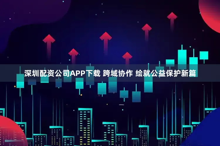 深圳配资公司APP下载 跨域协作 绘就公益保护新篇