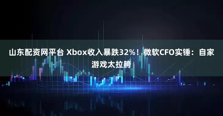 山东配资网平台 Xbox收入暴跌32%！微软CFO实锤：自家游戏太拉胯
