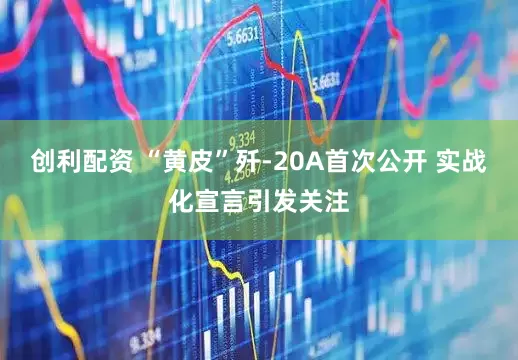 创利配资 “黄皮”歼-20A首次公开 实战化宣言引发关注