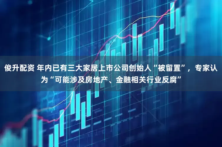 俊升配资 年内已有三大家居上市公司创始人“被留置”，专家认为“可能涉及房地产、金融相关行业反腐”